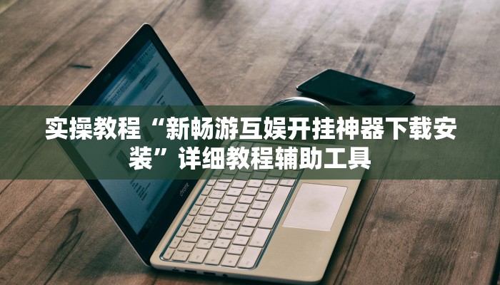实操教程“新畅游互娱开挂神器下载安装”详细教程辅助工具
