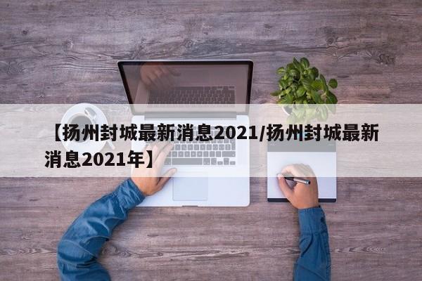 【扬州封城最新消息2021/扬州封城最新消息2021年】