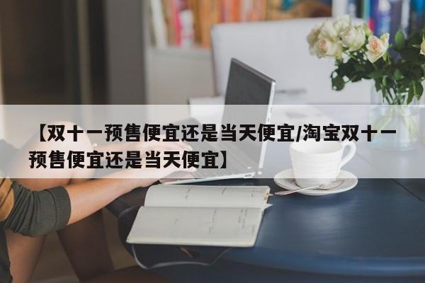 【双十一预售便宜还是当天便宜/淘宝双十一预售便宜还是当天便宜】