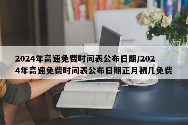 2024年高速免费时间表公布日期/2024年高速免费时间表公布日期正月初几免费