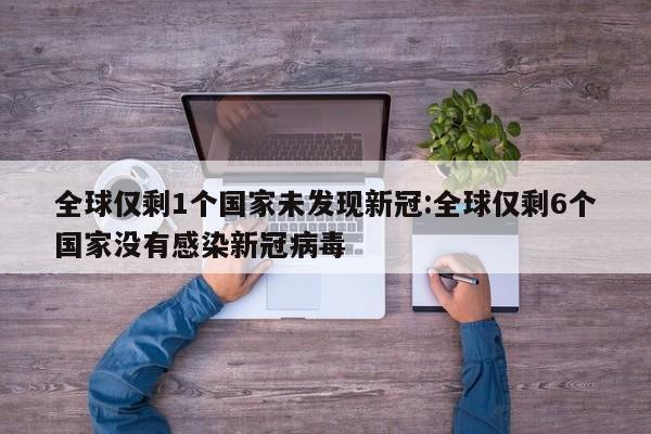 全球仅剩1个国家未发现新冠:全球仅剩6个国家没有感染新冠病毒