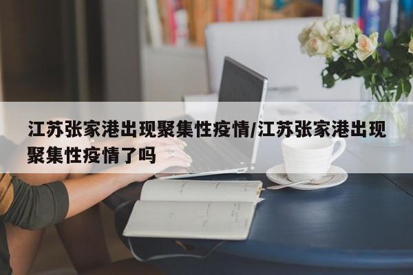 江苏张家港出现聚集性疫情/江苏张家港出现聚集性疫情了吗