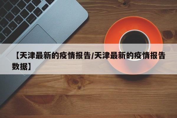 【天津最新的疫情报告/天津最新的疫情报告数据】
