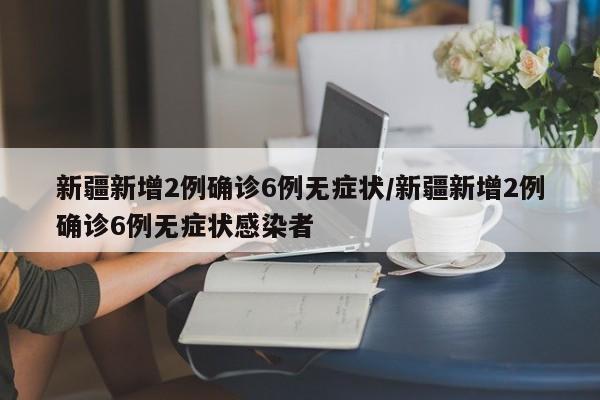 新疆新增2例确诊6例无症状/新疆新增2例确诊6例无症状感染者
